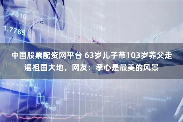 中国股票配资网平台 63岁儿子带103岁养父走遍祖国大地，网友：孝心是最美的风景