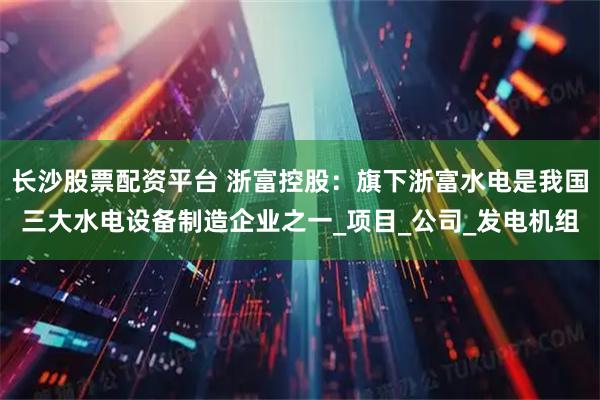 长沙股票配资平台 浙富控股：旗下浙富水电是我国三大水电设备制造企业之一_项目_公司_发电机组