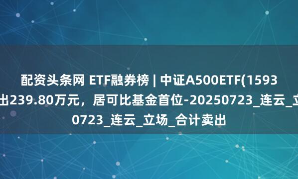 配资头条网 ETF融券榜 | 中证A500ETF(159338)融券净卖出239.80万元，居可比基金首位-20250723_连云_立场_合计卖出