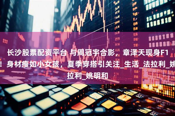 长沙股票配资平台 与周冠宇合影，章泽天现身F1比赛！身材瘦如小女孩，夏季穿搭引关注_生活_法拉利_姚明和