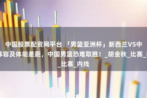 中国股票配资网平台 「男篮亚洲杯」新西兰VS中国 阵容及体能差距，中国男篮恐难取胜！_胡金秋_比赛_内线