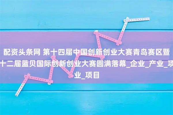 配资头条网 第十四届中国创新创业大赛青岛赛区暨第十二届蓝贝国际创新创业大赛圆满落幕_企业_产业_项目