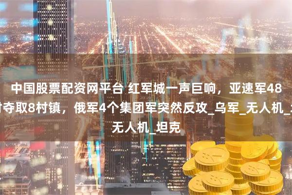 中国股票配资网平台 红军城一声巨响，亚速军48小时夺取8村镇，俄军4个集团军突然反攻_乌军_无人机_坦克
