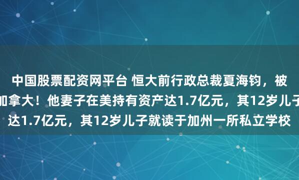 中国股票配资网平台 恒大前行政总裁夏海钧，被曝藏身美国加州而非加拿大！他妻子在美持有资产达1.7亿元，其12岁儿子就读于加州一所私立学校