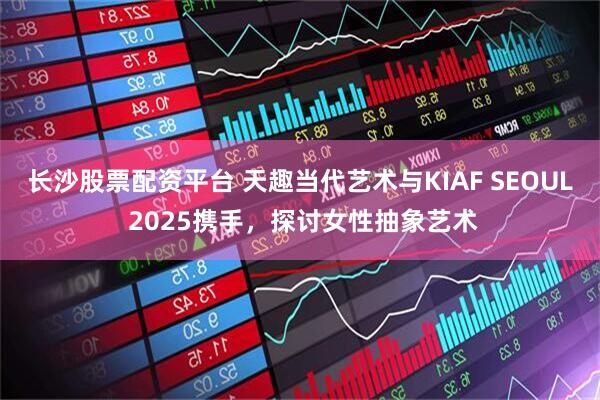 长沙股票配资平台 天趣当代艺术与KIAF SEOUL 2025携手，探讨女性抽象艺术
