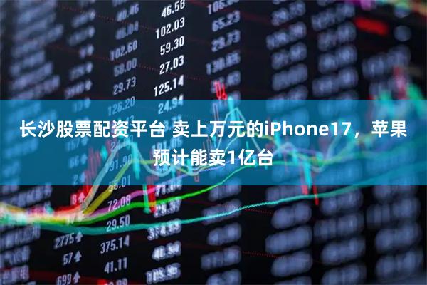 长沙股票配资平台 卖上万元的iPhone17，苹果预计能卖1亿台