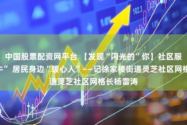 中国股票配资网平台 【发现“闪光的”你】社区服务“老黄牛” 居民身边“暖心人”——记徐家楼街道灵芝社区网格长杨雷涛