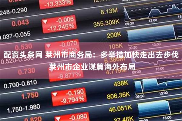 配资头条网 莱州市商务局：多举措加快走出去步伐 莱州市企业谋篇海外布局