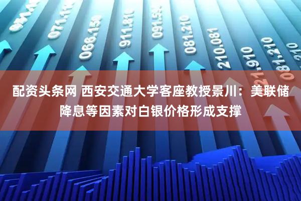 配资头条网 西安交通大学客座教授景川：美联储降息等因素对白银价格形成支撑