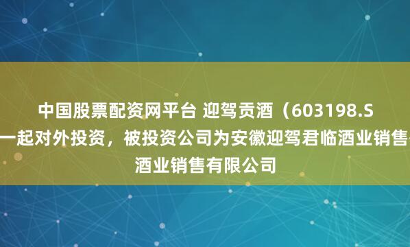 中国股票配资网平台 迎驾贡酒（603198.SH）新增一起对外投资，被投资公司为安徽迎驾君临酒业销售有限公司
