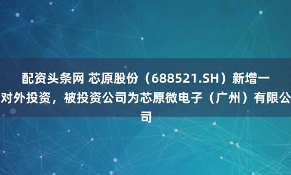 配资头条网 芯原股份（688521.SH）新增一起对外投资，被投资公司为芯原微电子（广州）有限公司