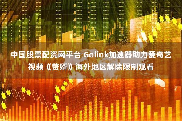 中国股票配资网平台 Golink加速器助力爱奇艺视频《赘婿》海外地区解除限制观看