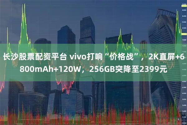 长沙股票配资平台 vivo打响“价格战”，2K直屏+6800mAh+120W，256GB突降至2399元