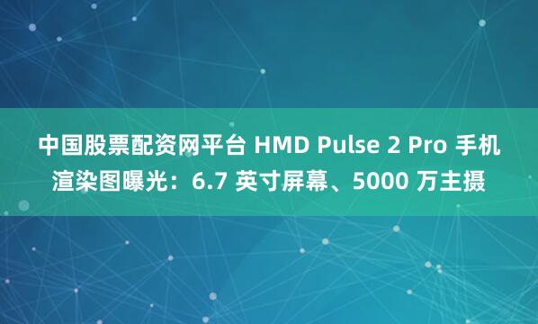中国股票配资网平台 HMD Pulse 2 Pro 手机渲染图曝光：6.7 英寸屏幕、5000 万主摄