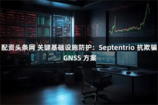 配资头条网 关键基础设施防护：Septentrio 抗欺骗 GNSS 方案
