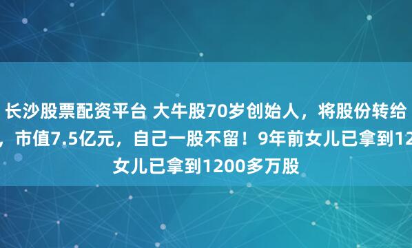 长沙股票配资平台 大牛股70岁创始人，将股份转给85后儿子，市值7.5亿元，自己一股不留！9年前女儿已拿到1200多万股