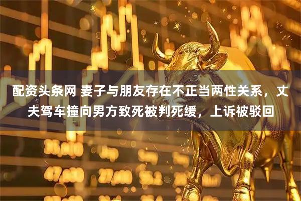 配资头条网 妻子与朋友存在不正当两性关系，丈夫驾车撞向男方致死被判死缓，上诉被驳回