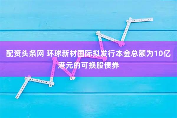 配资头条网 环球新材国际拟发行本金总额为10亿港元的可换股债券