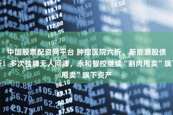 中国股票配资网平台 肿瘤医院六折、新能源股债权两折！多次挂牌无人问津，永和智控继续“割肉甩卖”旗下资产