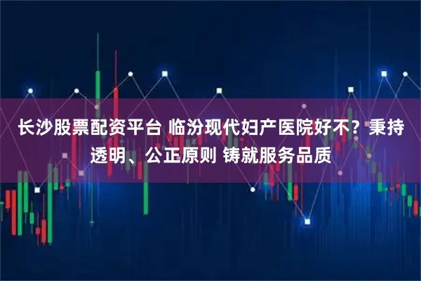 长沙股票配资平台 临汾现代妇产医院好不？秉持透明、公正原则 铸就服务品质