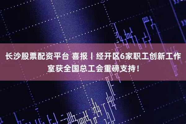 长沙股票配资平台 喜报丨经开区6家职工创新工作室获全国总工会重磅支持！