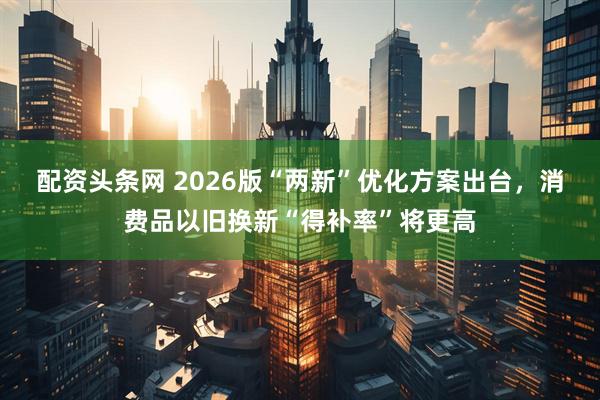 配资头条网 2026版“两新”优化方案出台，消费品以旧换新“得补率”将更高