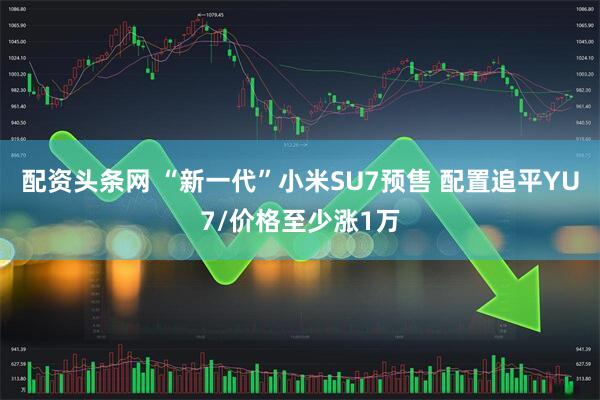 配资头条网 “新一代”小米SU7预售 配置追平YU7/价格至少涨1万