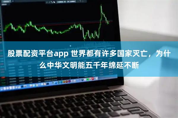 股票配资平台app 世界都有许多国家灭亡，为什么中华文明能五千年绵延不断