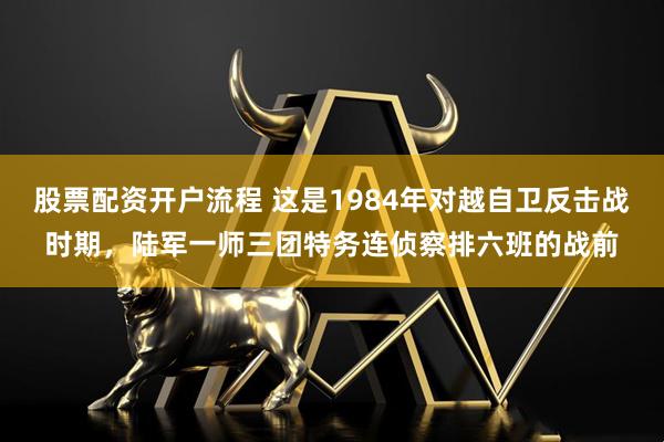 股票配资开户流程 这是1984年对越自卫反击战时期，陆军一师三团特务连侦察排六班的战前