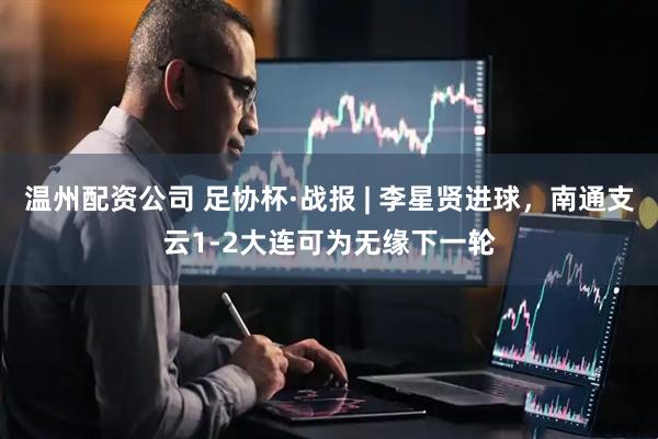 温州配资公司 足协杯·战报 | 李星贤进球，南通支云1-2大连可为无缘下一轮