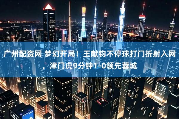 广州配资网 梦幻开局！王献钧不停球打门折射入网，津门虎9分钟1-0领先蓉城