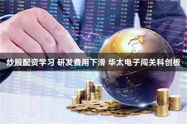 炒股配资学习 研发费用下滑 华太电子闯关科创板