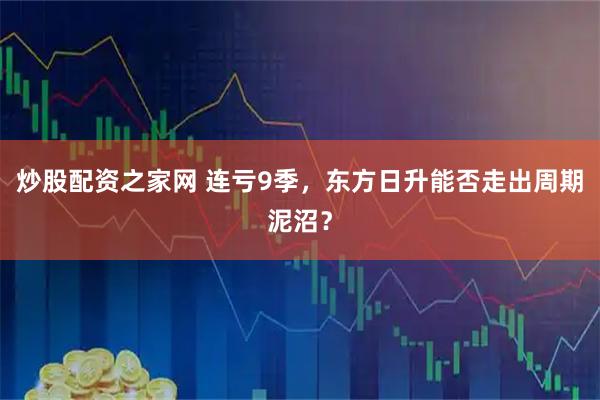 炒股配资之家网 连亏9季，东方日升能否走出周期泥沼？