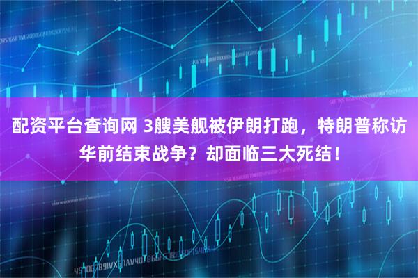 配资平台查询网 3艘美舰被伊朗打跑，特朗普称访华前结束战争？却面临三大死结！