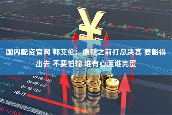 国内配资官网 郭艾伦：像我之前打总决赛 要豁得出去 不要怕输 谁有心魔谁完蛋