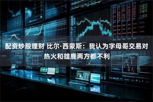 配资炒股理财 比尔·西蒙斯：我认为字母哥交易对热火和雄鹿两方都不利